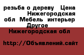 резьба о дереву › Цена ­ 20 000 - Нижегородская обл. Мебель, интерьер » Другое   . Нижегородская обл.